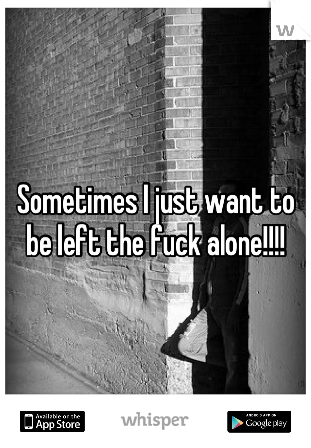 Sometimes I just want to be left the fuck alone!!!!