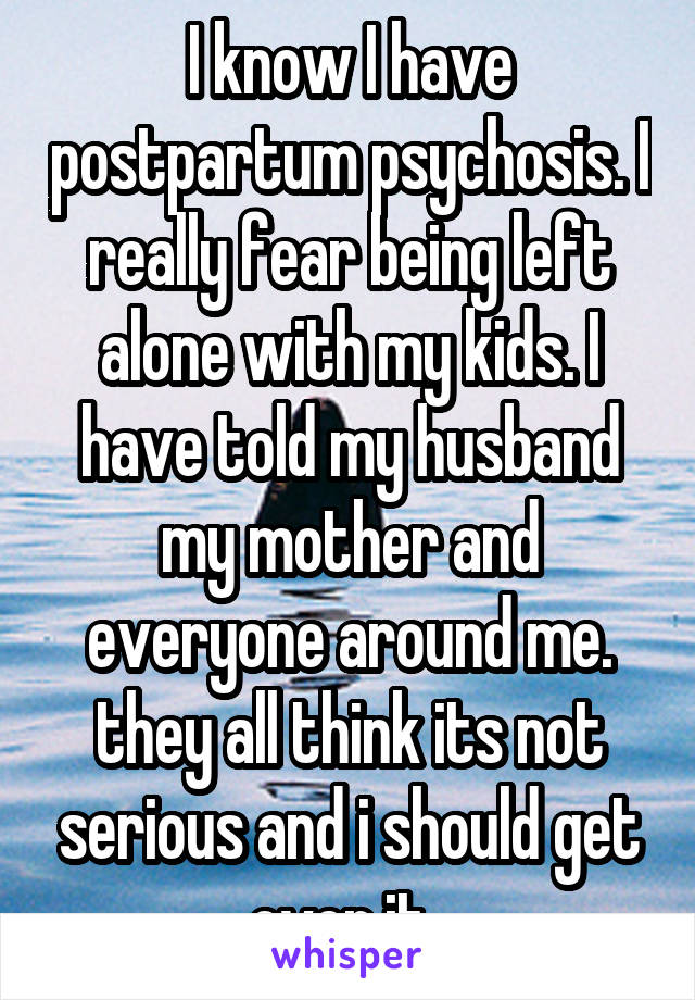 I know I have postpartum psychosis. I really fear being left alone with my kids. I have told my husband my mother and everyone around me. they all think its not serious and i should get over it. 