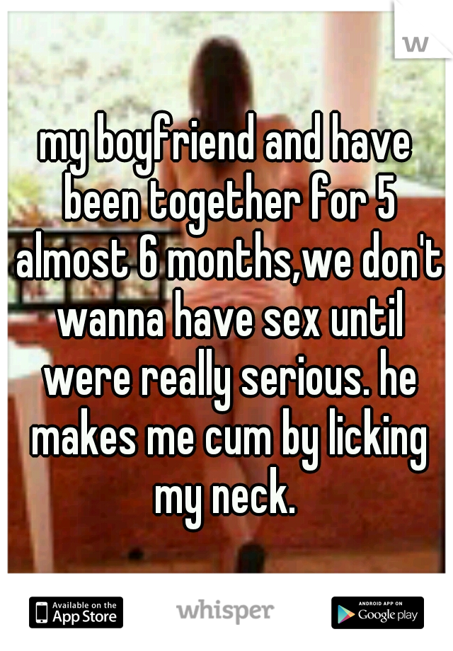 my boyfriend and have been together for 5 almost 6 months,we don't wanna have sex until were really serious. he makes me cum by licking my neck. 