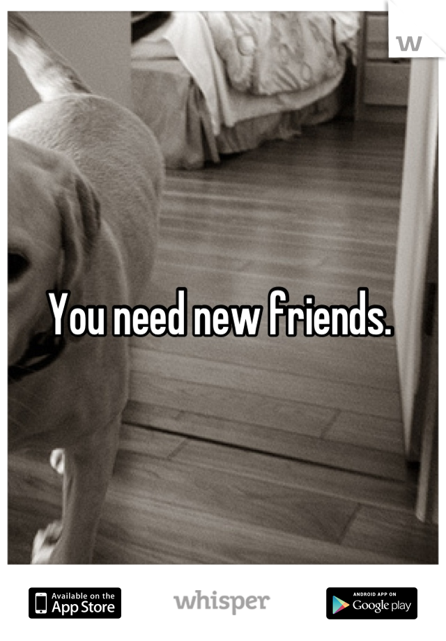 You need new friends. 