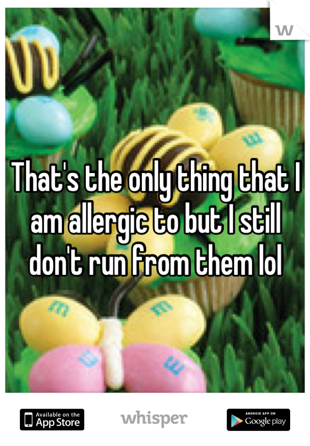 That's the only thing that I am allergic to but I still don't run from them lol