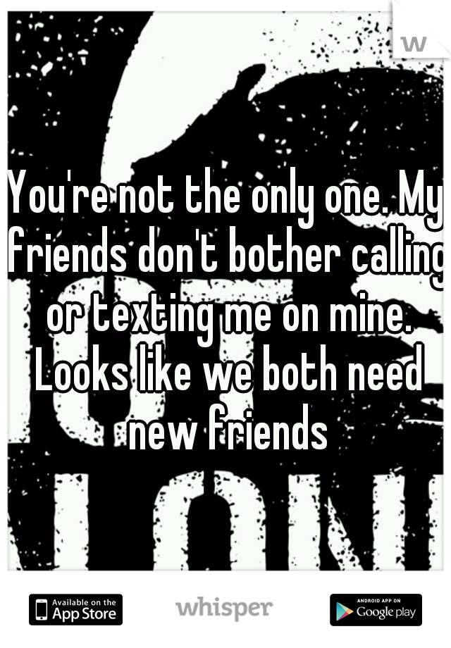 You're not the only one. My friends don't bother calling or texting me on mine. Looks like we both need new friends