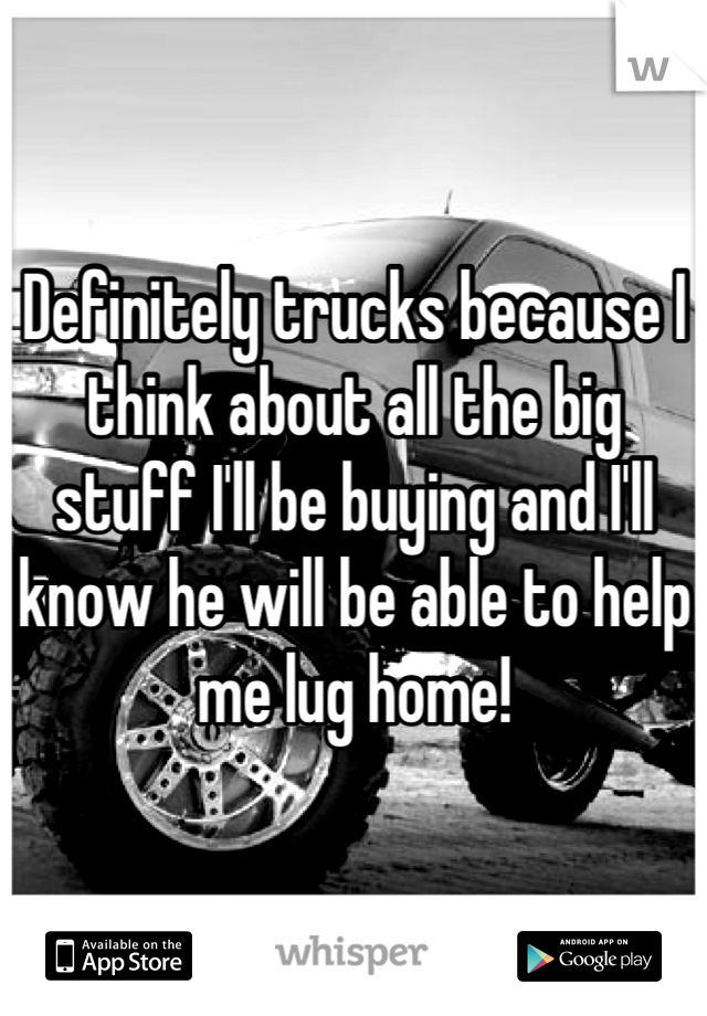 Definitely trucks because I think about all the big stuff I'll be buying and I'll know he will be able to help me lug home!