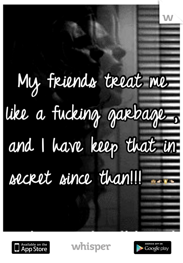 My friends treat me like a fucking garbage , and I have keep that in secret since than!!! ðŸ™ˆðŸ‘‰ðŸŒŸðŸ‘ˆ
