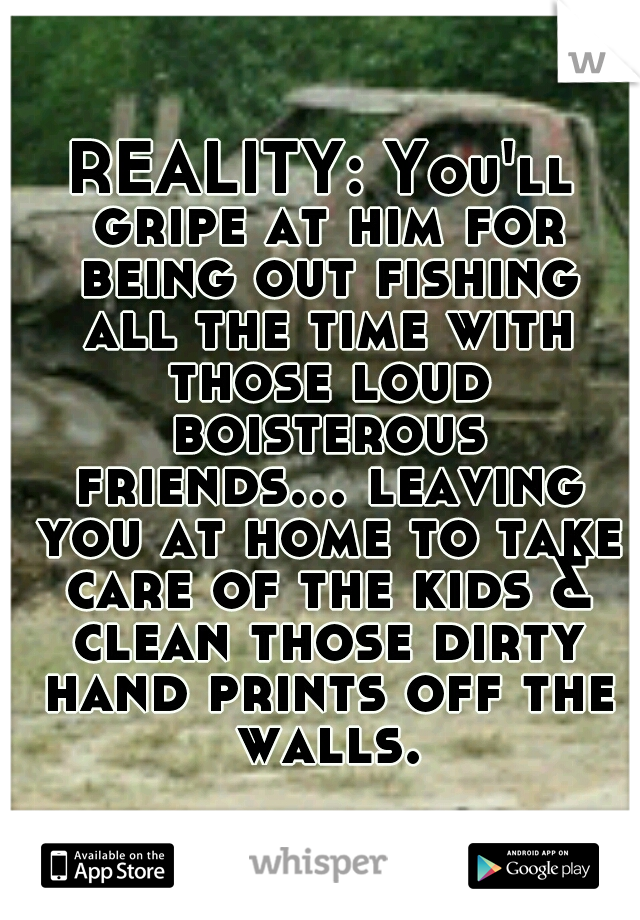 REALITY: You'll gripe at him for being out fishing all the time with those loud boisterous friends... leaving you at home to take care of the kids & clean those dirty hand prints off the walls.