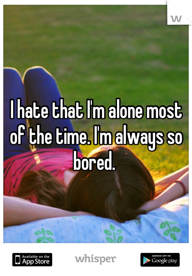 I hate that I'm alone most of the time. I'm always so bored. 
