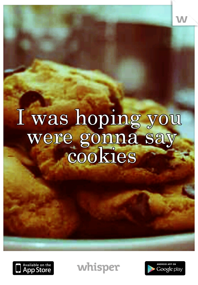 I was hoping you were gonna say cookies