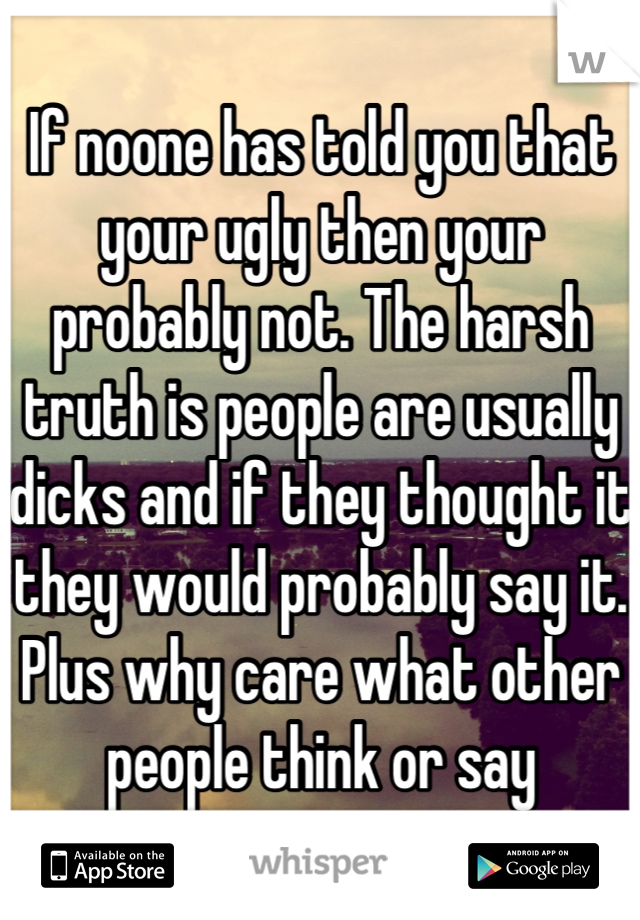 If noone has told you that your ugly then your probably not. The harsh truth is people are usually dicks and if they thought it they would probably say it. Plus why care what other people think or say