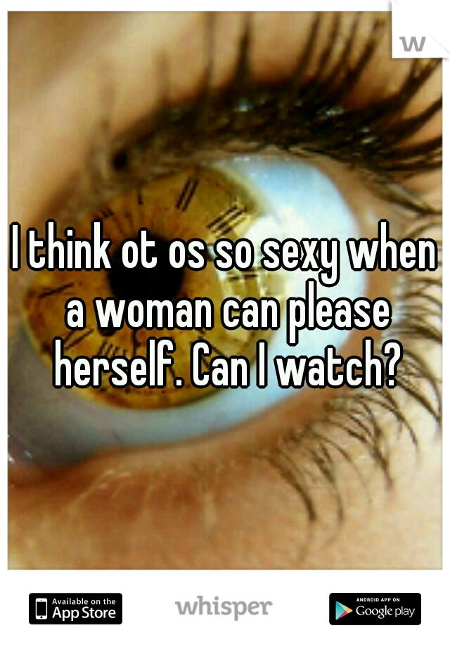 I think ot os so sexy when a woman can please herself. Can I watch?