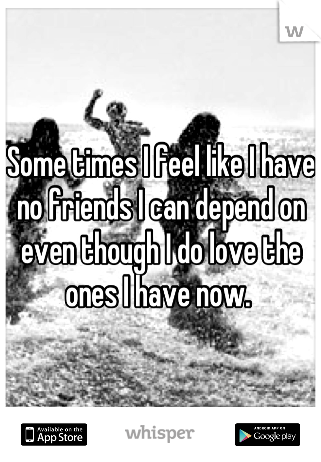 Some times I feel like I have no friends I can depend on even though I do love the ones I have now. 