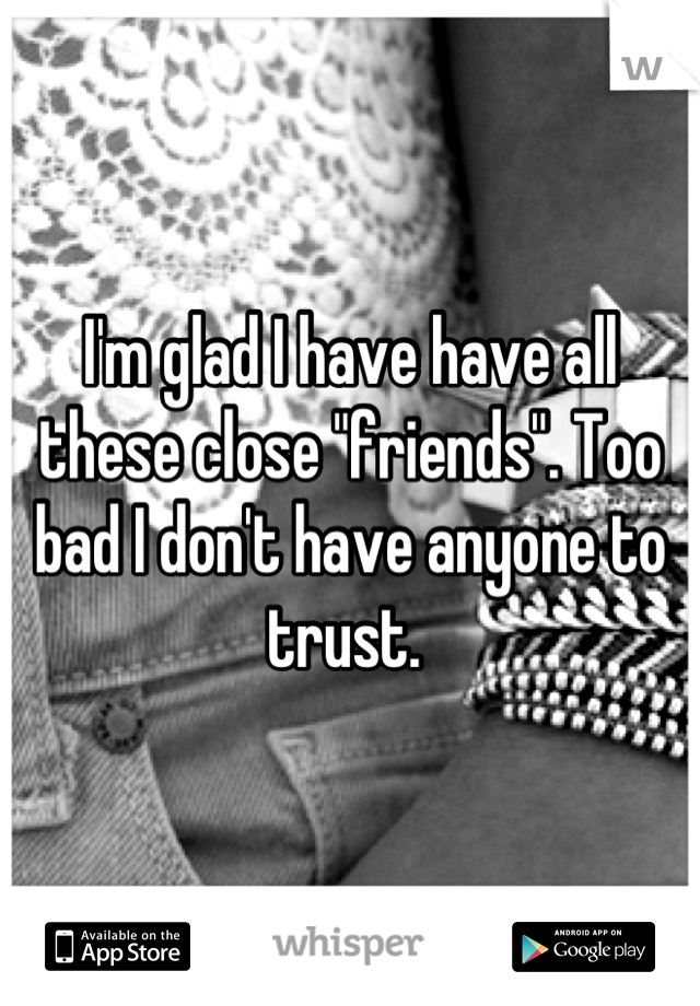 I'm glad I have have all these close "friends". Too bad I don't have anyone to trust. 