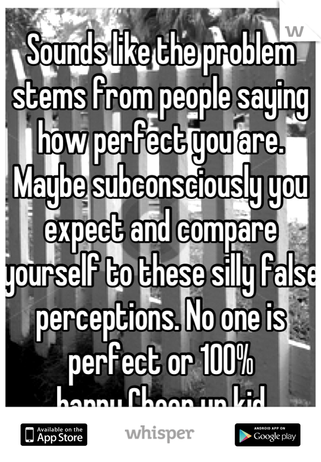 Sounds like the problem stems from people saying how perfect you are. Maybe subconsciously you expect and compare yourself to these silly false perceptions. No one is perfect or 100% happy.Cheer up kid