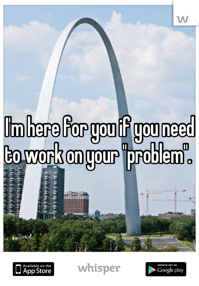 I'm here for you if you need to work on your "problem". 