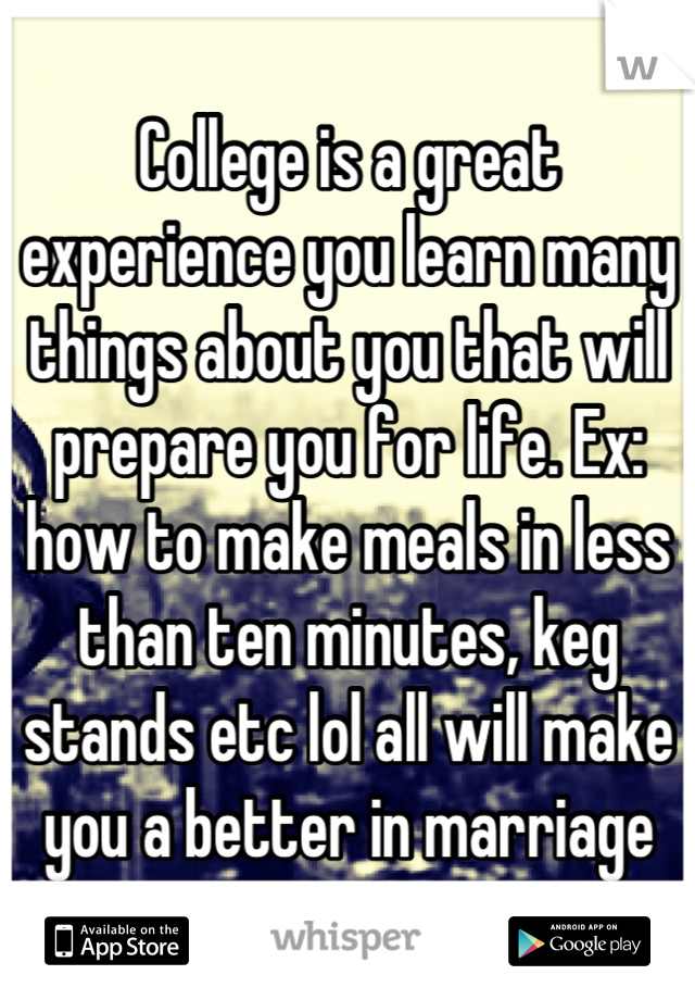 College is a great experience you learn many things about you that will prepare you for life. Ex: how to make meals in less than ten minutes, keg stands etc lol all will make you a better in marriage