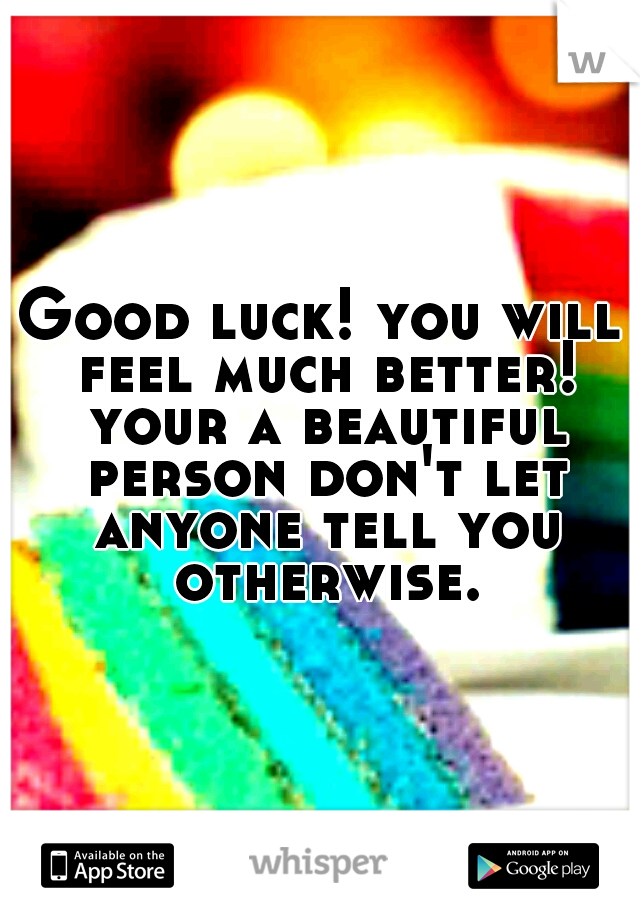 Good luck! you will feel much better! your a beautiful person don't let anyone tell you otherwise.