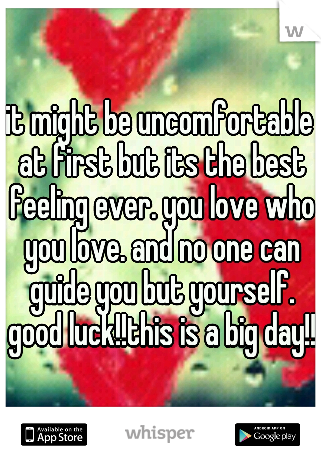 it might be uncomfortable at first but its the best feeling ever. you love who you love. and no one can guide you but yourself. good luck!!this is a big day!!