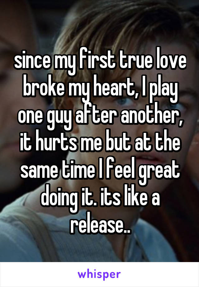since my first true love broke my heart, I play one guy after another, it hurts me but at the same time I feel great doing it. its like a release..