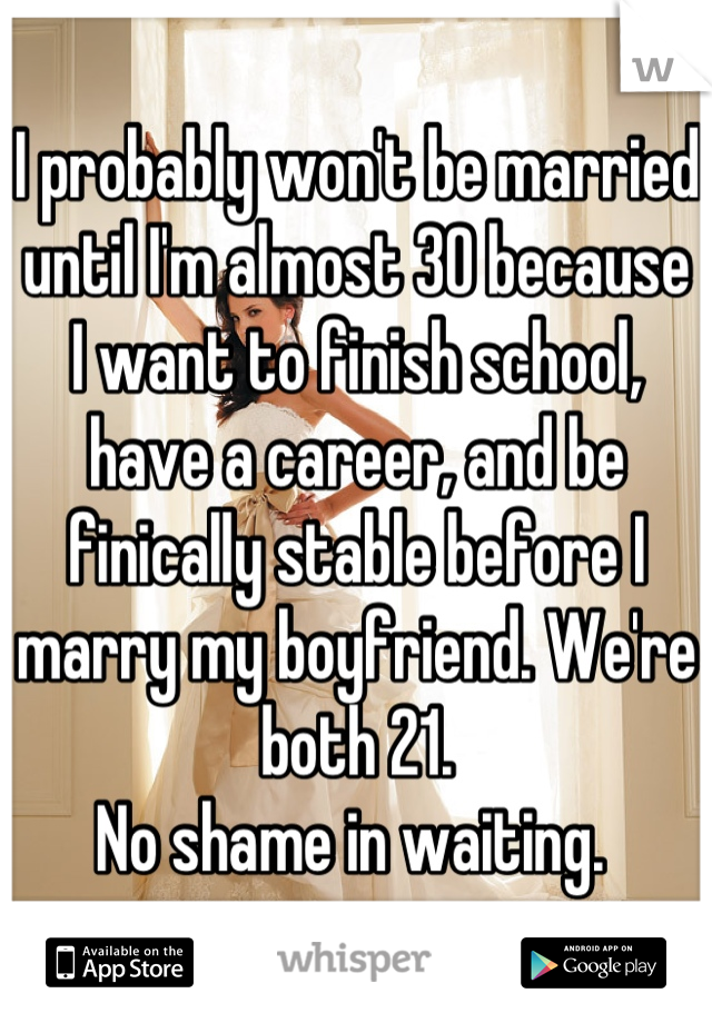 I probably won't be married until I'm almost 30 because I want to finish school, have a career, and be finically stable before I marry my boyfriend. We're both 21. 
No shame in waiting. 