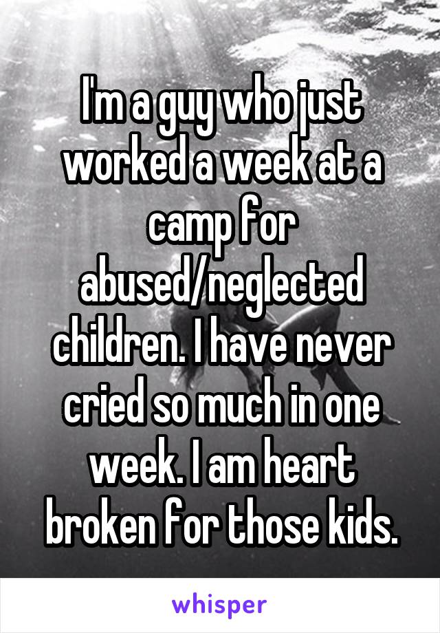 I'm a guy who just worked a week at a camp for abused/neglected children. I have never cried so much in one week. I am heart broken for those kids.