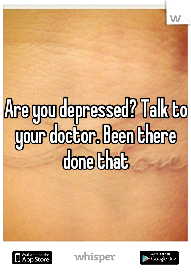 Are you depressed? Talk to your doctor. Been there done that