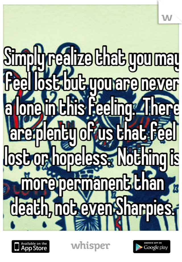 Simply realize that you may feel lost but you are never a lone in this feeling.  There are plenty of us that feel lost or hopeless.  Nothing is more permanent than death, not even Sharpies.
