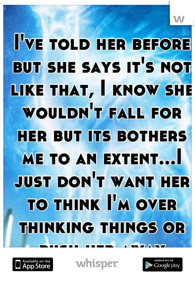 I've told her before but she says it's not like that, I know she wouldn't fall for her but its bothers me to an extent...I just don't want her to think I'm over thinking things or push her away