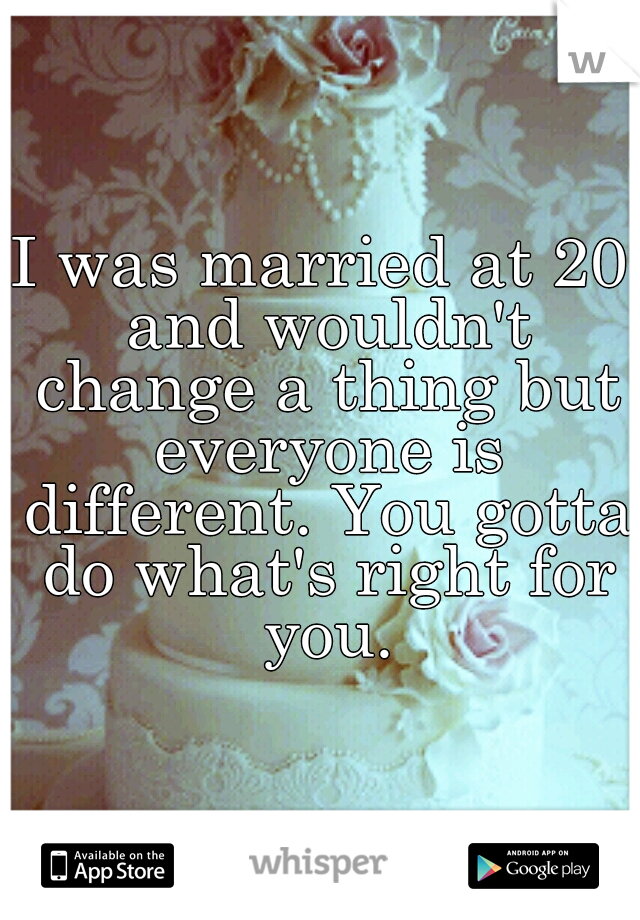 I was married at 20 and wouldn't change a thing but everyone is different. You gotta do what's right for you.