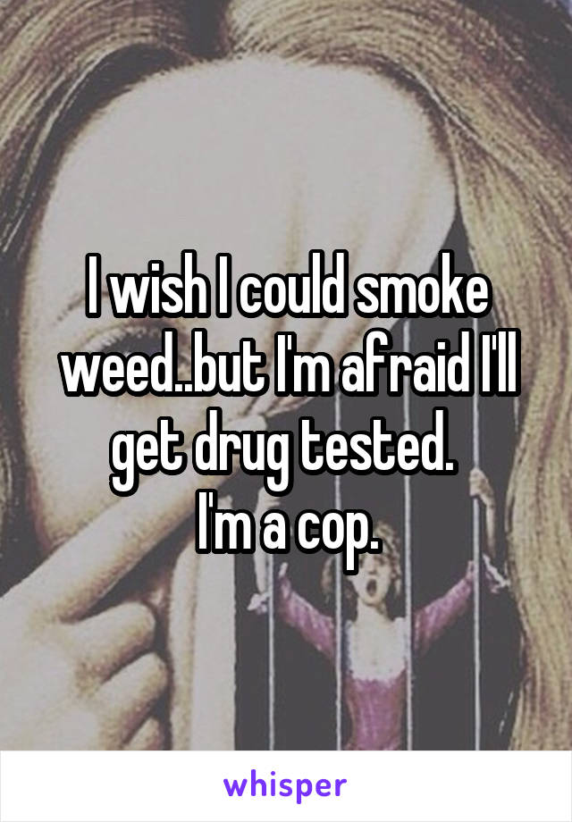 I wish I could smoke weed..but I'm afraid I'll get drug tested. 
I'm a cop.