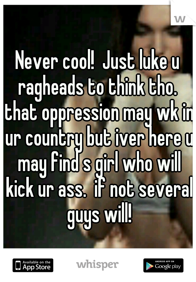Never cool!  Just luke u ragheads to think tho.  that oppression may wk in ur country but iver here u may find s girl who will kick ur ass.  if not several guys will!