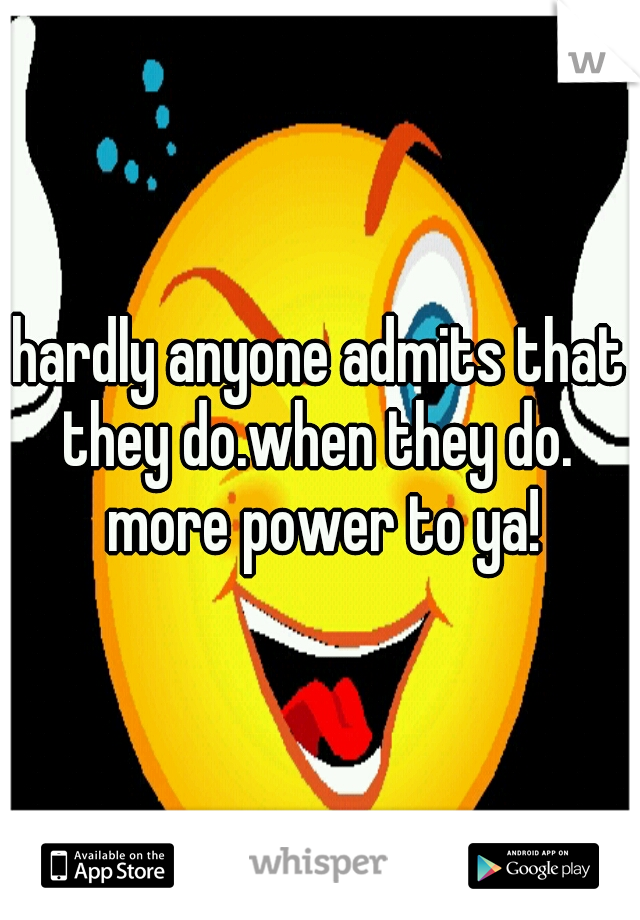 hardly anyone admits that they do.when they do.  more power to ya!