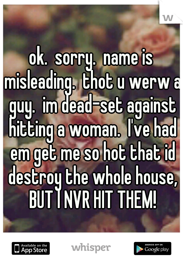 ok.  sorry.  name is misleading.  thot u werw a guy.  im dead-set against hitting a woman.  I've had em get me so hot that id destroy the whole house, BUT I NVR HIT THEM!