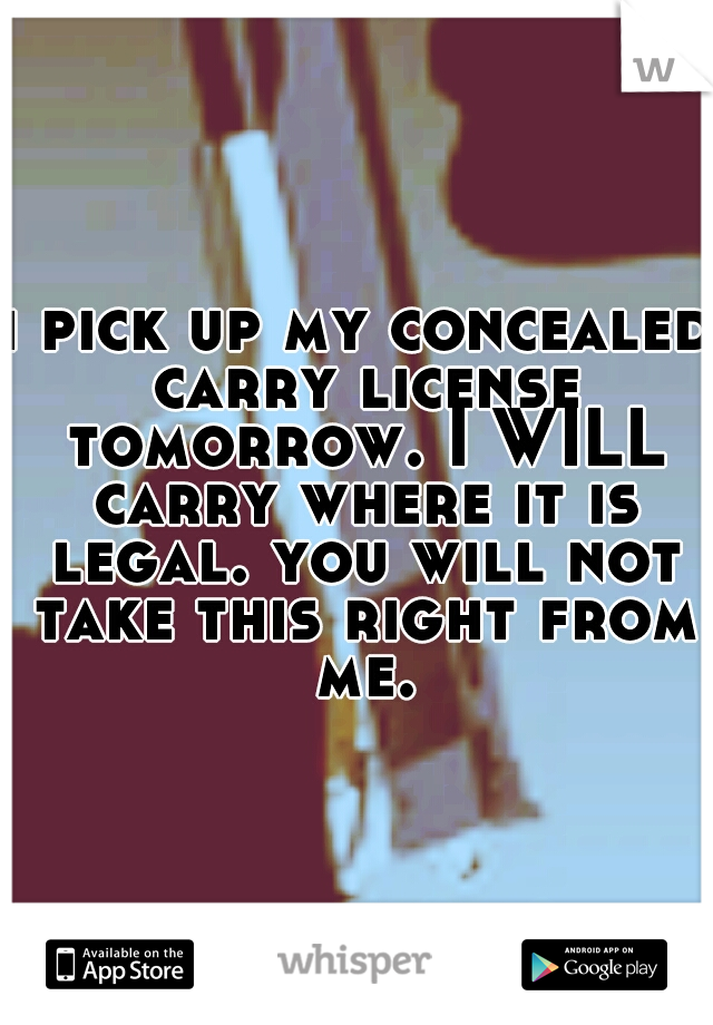 i pick up my concealed carry license tomorrow. I WILL carry where it is legal. you will not take this right from me.