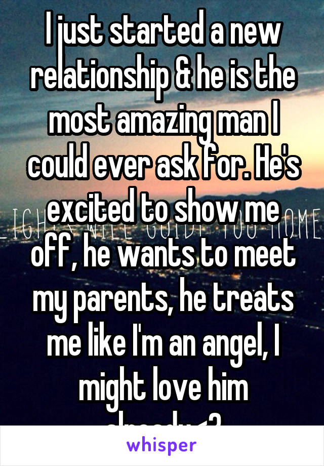 I just started a new relationship & he is the most amazing man I could ever ask for. He's excited to show me off, he wants to meet my parents, he treats me like I'm an angel, I might love him already<3