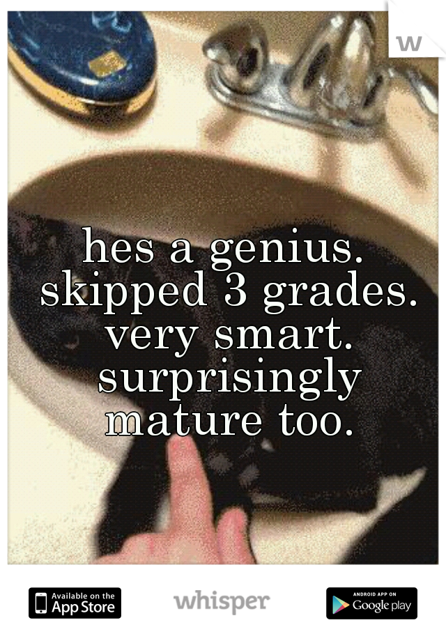 hes a genius. skipped 3 grades. very smart. surprisingly mature too.