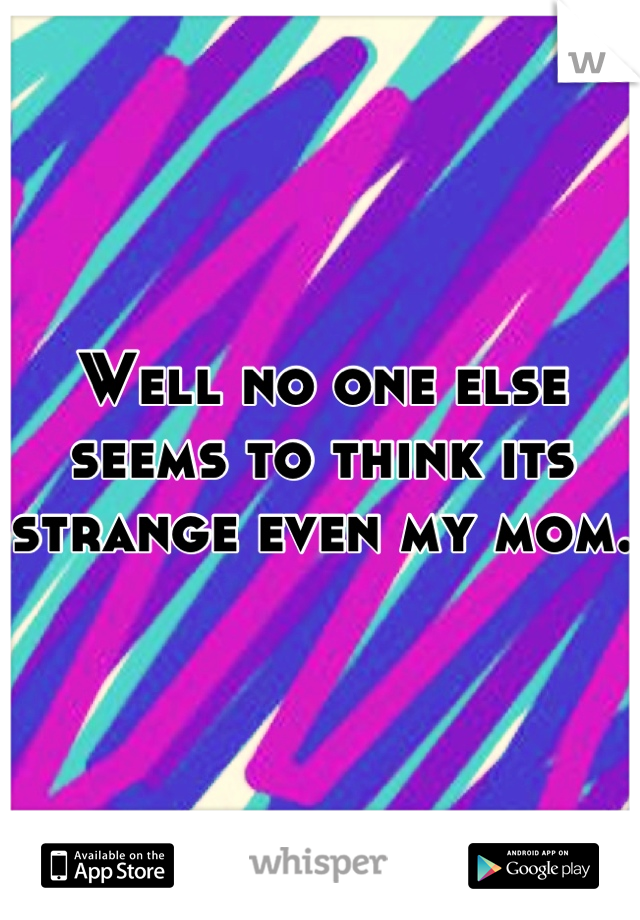 Well no one else seems to think its strange even my mom.
