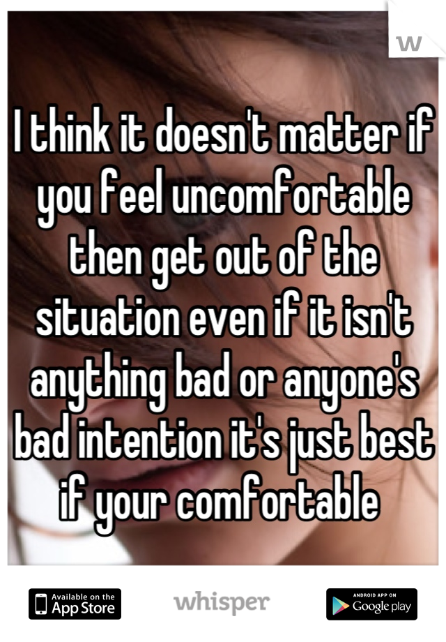 I think it doesn't matter if you feel uncomfortable then get out of the situation even if it isn't anything bad or anyone's bad intention it's just best if your comfortable 