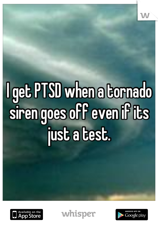 I get PTSD when a tornado siren goes off even if its just a test.