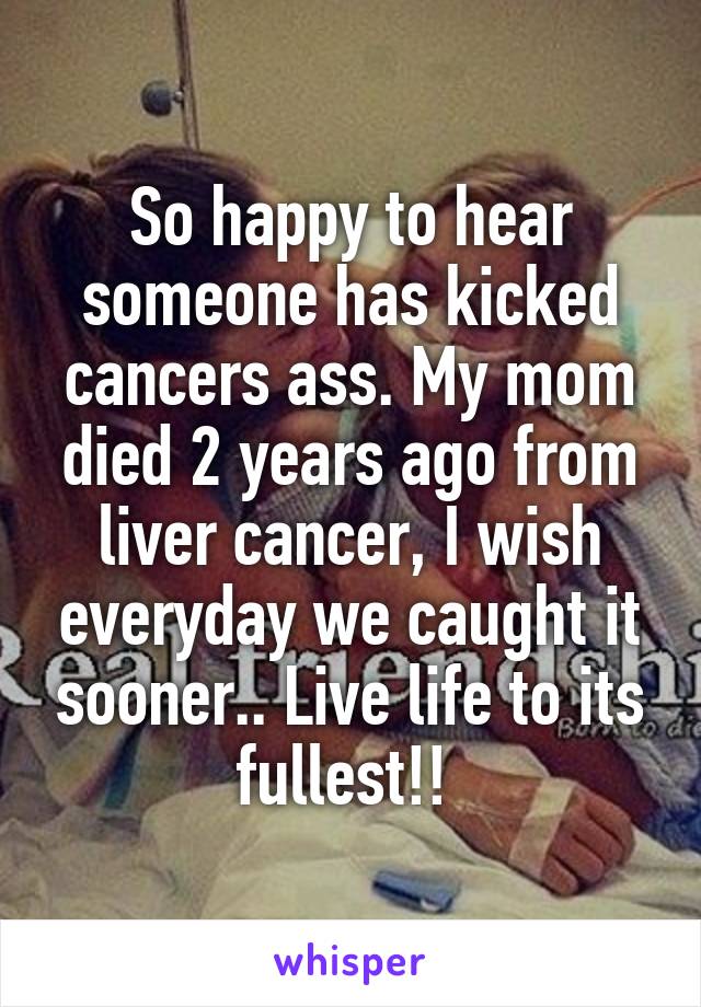So happy to hear someone has kicked cancers ass. My mom died 2 years ago from liver cancer, I wish everyday we caught it sooner.. Live life to its fullest!! 