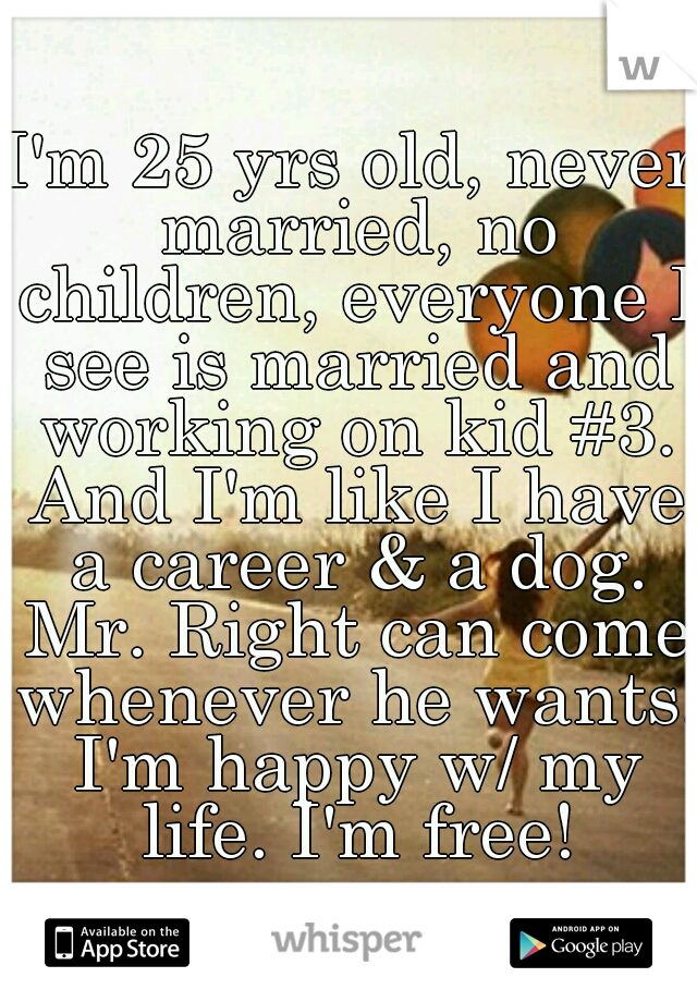 I'm 25 yrs old, never married, no children, everyone I see is married and working on kid #3. And I'm like I have a career & a dog. Mr. Right can come whenever he wants. I'm happy w/ my life. I'm free!
