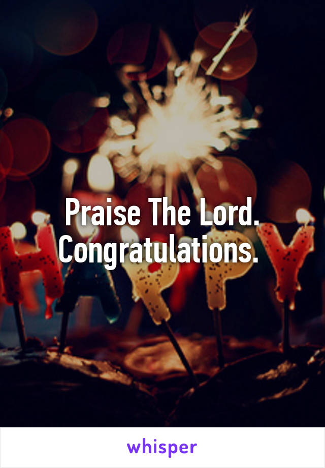 Praise The Lord. Congratulations. 