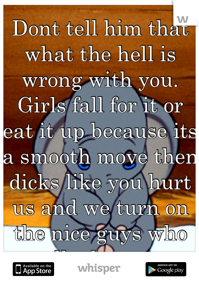Dont tell him that what the hell is wrong with you. Girls fall for it or eat it up because its a smooth move then dicks like you hurt us and we turn on the nice guys who really do care....