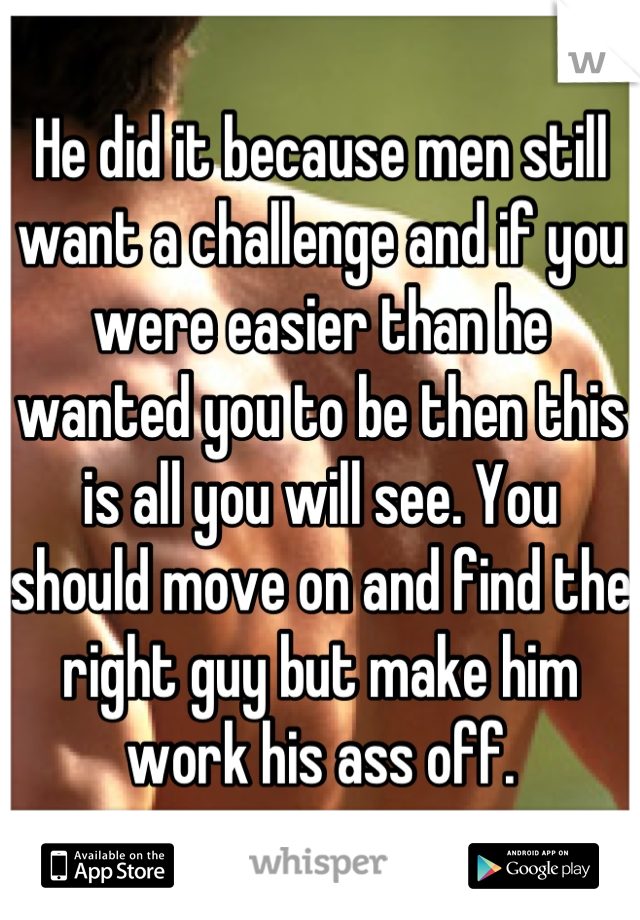 He did it because men still want a challenge and if you were easier than he wanted you to be then this is all you will see. You should move on and find the right guy but make him work his ass off.