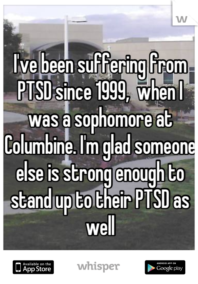 I've been suffering from PTSD since 1999,  when I was a sophomore at Columbine. I'm glad someone else is strong enough to stand up to their PTSD as well