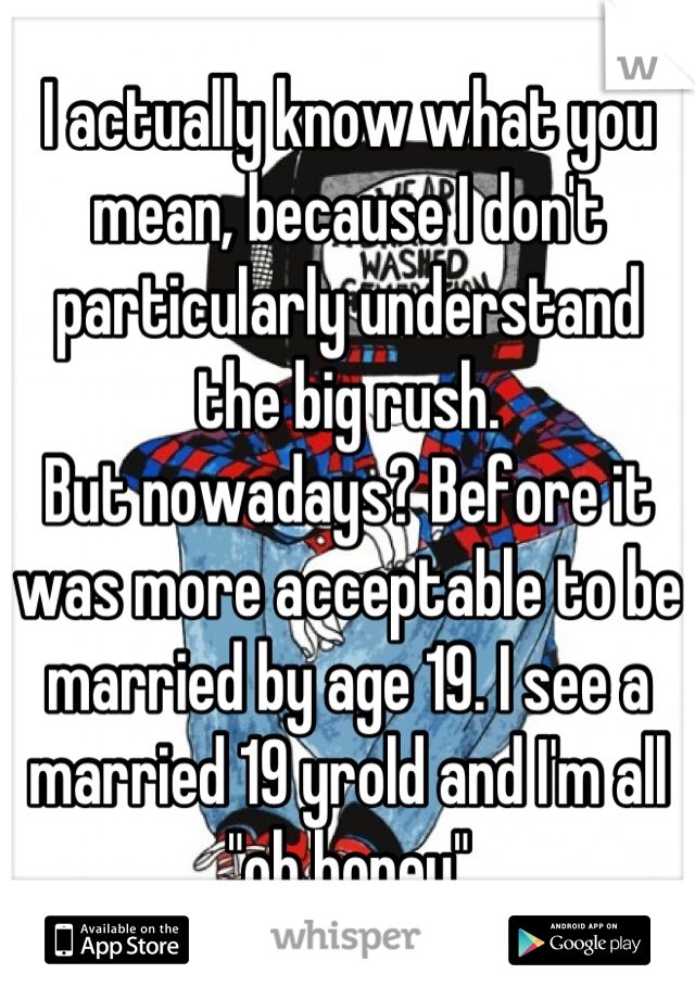 I actually know what you mean, because I don't particularly understand the big rush.
But nowadays? Before it was more acceptable to be married by age 19. I see a married 19 yrold and I'm all "oh honey"