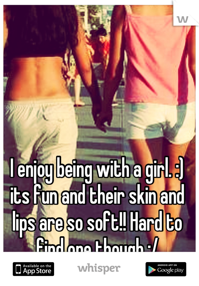 I enjoy being with a girl. :) its fun and their skin and lips are so soft!! Hard to find one though :/