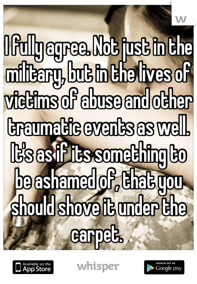 I fully agree. Not just in the military, but in the lives of victims of abuse and other traumatic events as well. It's as if its something to be ashamed of, that you should shove it under the carpet. 