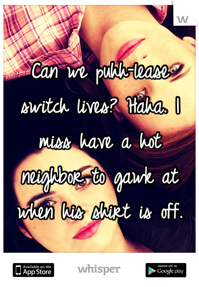 Can we puhh-lease switch lives? Haha. I miss have a hot neighbor to gawk at when his shirt is off.