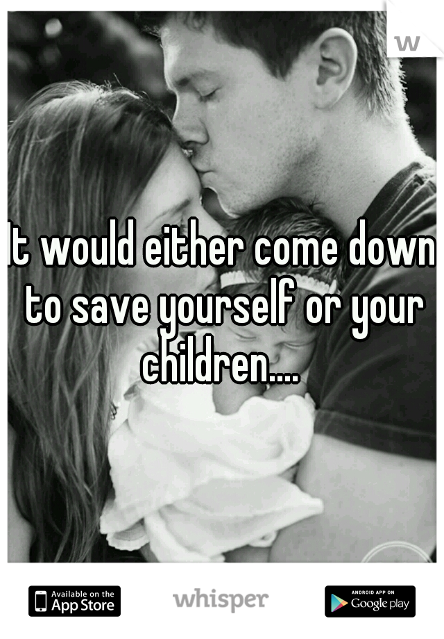 It would either come down to save yourself or your children.... 