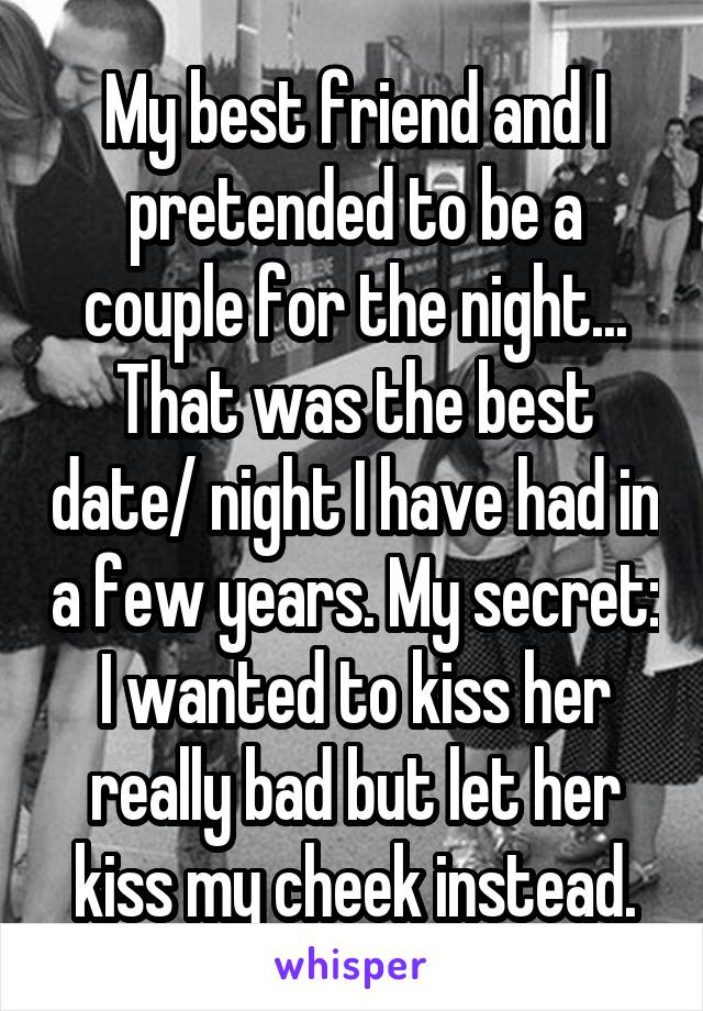 My best friend and I pretended to be a couple for the night... That was the best date/ night I have had in a few years. My secret: I wanted to kiss her really bad but let her kiss my cheek instead.