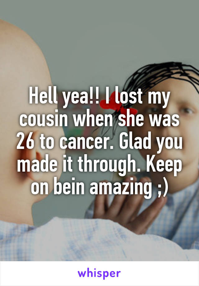 Hell yea!! I lost my cousin when she was 26 to cancer. Glad you made it through. Keep on bein amazing ;)